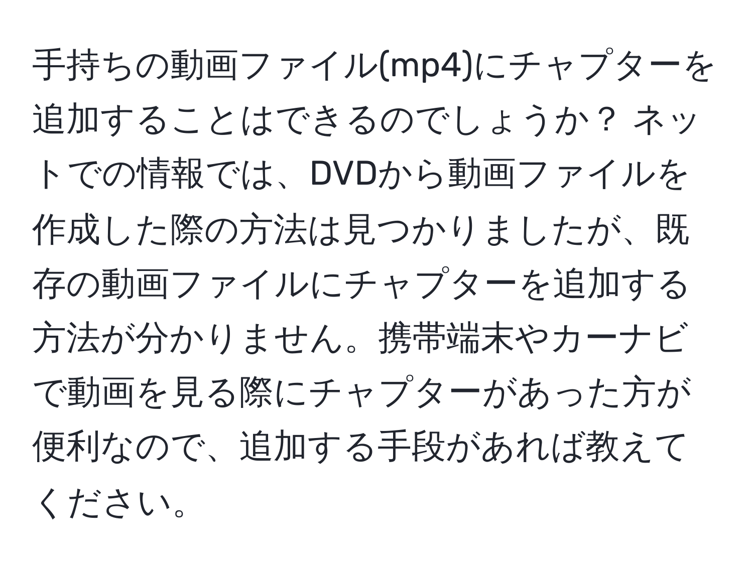 手持ちの動画ファイル(mp4)にチャプターを追加することはできるのでしょうか？ ネットでの情報では、DVDから動画ファイルを作成した際の方法は見つかりましたが、既存の動画ファイルにチャプターを追加する方法が分かりません。携帯端末やカーナビで動画を見る際にチャプターがあった方が便利なので、追加する手段があれば教えてください。