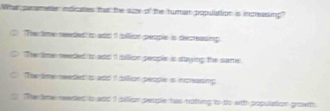 Wha peremeer indicates that the suze of the tuman population is increasing?
The time neeted ito att 11 billion people is decreasing.
The lime needed to aad 11 billion people is staying the same.
The time neaded to and 1 billion people ias morasmp.
The tme needes to aad 1 illion people has noting to to with population growth