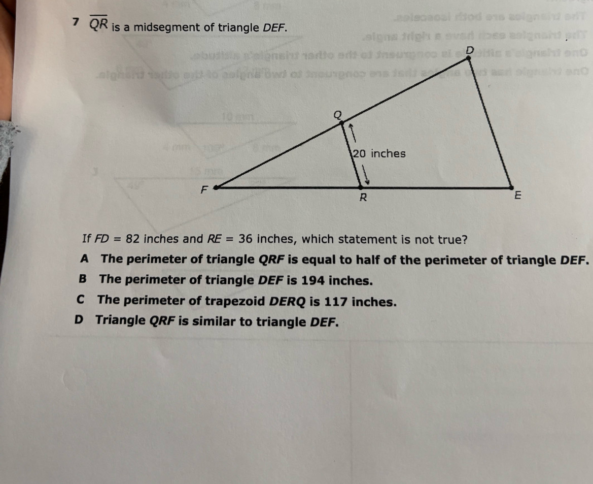 7 overline QR is a midsegment of triangle DEF.
If FD=82 inches and RE=36 inches, which statement is not true?
A The perimeter of triangle QRF is equal to half of the perimeter of triangle DEF.
B The perimeter of triangle DEF is 194 inches.
C The perimeter of trapezoid DERQ is 117 inches.
D Triangle QRF is similar to triangle DEF.