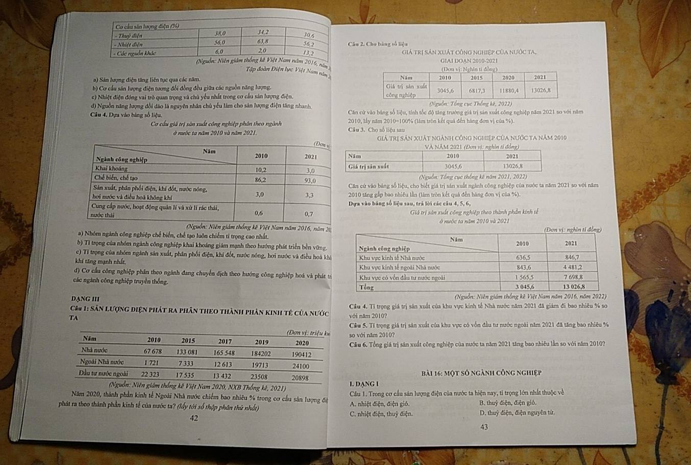 Cho bảng số liệu
Giả trị sản xuất công nghiệp Của nước ta,
(Nguồn: Niên giám thống kê Việt Nam năm 2016, năm 2
GIAI DOAN 2010-2021
Tập đoàn Điện lực Việt Nam năm
a) Sân lượng điện tăng liên tục qua các năm.
b) Cơ cầu sản lượng điện tương đổi đồng đều giữa các nguồn năng lượng.
c) Nhiệt điện đóng vai trò quan trọng và chủ yểu nhất trong cơ cầu sản lượng điện.
d) Nguồn năng lượng đổi dảo là nguyên nhân chủ yếu làm cho sản lượng điện tăng nhanh  (Nguồn: Tổng cục Thống kê, 2022)
Câu 4, Dựa vào bảng số liệu. Căn cử vào bảng số liệu, tính tốc độ tăng trưởng giá trị sản xuất công nghiệp năm 2021 so với năm
Cơ cầu giả trị sản xuất công nghiệp phân theo ngành 2010, lấy năm 2010=100% (làm tròn kết quả đến hàng đơn vị của %).
ở nước ta năm 2010 và năm 2021. Câu 3. Cho số liệu sau
Giả trị sản XuẬt ngẢnh công nghiệp Của nưỚc ta năm 2010
(Nguồn)
Căn cứ vào bảng số liệu, cho biết giá trị sản xuất ngành công nghiệp của nước ta năm 2021 so với năm
2010 tăng gắp bao nhiêu lần (làm tròn kết quả đến hàng đơn vị của %).
Dựa vào bảng số liệu sau, trả lời các câu 4, 5, 6,
Giả trị sản xuất công nghiệp theo thành phần kinh tễ
ở nước ta năm 2010 và 2021
giám thống kê Việt Nam năm 2016, năm 20;
a) Nhóm ngành công nghiệp chế biến, chế tạo luôn chiếm tỉ trọng cao nhất.
b) Tỉ trọng của nhóm ngành công nghiệp khai khoáng giảm mạnh theo hướng phát triển bền vững.
c) Tỉ trọng của nhóm ngành sản xuất, phân phối điện, khí đốt, nước nóng, hơi nước và điều hoà khá
khi tăng mạnh nhất.
d) Cơ cầu công nghiệp phân theo ngành đang chuyển dịch theo hướng công nghiệp hoá và phát trỉ
các ngành công nghiệp truyền thống. 
DạNG III * (Nguồn: Niên giám thống kê Việt Nam năm 2016, năm 2022)
Câu 4. Tỉ trọng giá trị sản xuất của khu vực kinh tế Nhà nước năm 2021 đã giám đi bao nhiêu % so
Câu 1: Sân lượng điện phát ra phân theo thành phân kinh tê của nước với năm 2010?
TA
Câu 5. Tỉ trọng giá trị sản xuất của khu vực có vốn đầu tư nước ngoài năm 2021 đã tăng bao nhiêu %
so với năm 2010?
Câu 6. Tổng giá trị sản xuất công nghiệp của nước ta năm 2021 tăng bao nhiêu lằn so với năm 2010?
Bài 16: một số ngành công nghiệp
Nam 2020, NXB Thổng kê, 2021) I. DANG I
Năm 2020, thành phần kinh tế Ngoài Nhà nước chiếm bao nhiêu % trong cơ cầu sản lượng điệ  Câu 1. Trong cơ cầu sản lượng điện của nước ta hiện nay, tỉ trọng lớn nhất thuộc về
phát ra theo thành phần kinh tế của nước ta? (lấy tới số thập phân thứ nhất) A. nhiệt điện, điện gió. B. thuỷ điện, điện gió.
42
C. nhiệt điện, thuỷ điện. D. thuỷ điện, điện nguyên tử.
43
