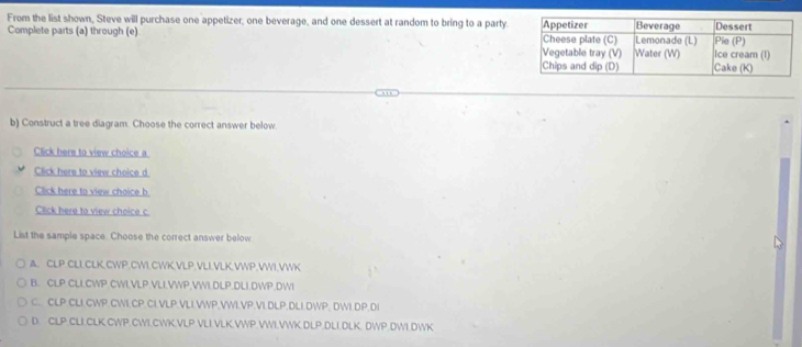 From the list shown, Steve will purchase one appetizer, one beverage, and one dessert at random to bring to a party.
Complete parts (a) through (e) 
b) Construct a tree diagram. Choose the correct answer below.
Click here to view choice a
Click here to view choice d
Click here to view choice b
Click here to view choice c
List the sample space. Choose the correct answer below
A. CLP.CLLCLK,CWP.CWI.CWK,VLP.VLI.VLK.VWP,VWI,VWK
B. CLP.CLICWP.CWIVLP.VLLVWP,VWI.DLP.DLI.DWP.DWI
C.. CLP.CLI.CWP.CWI.CP.CI.VLP.VLI.VWP,VWI.VP.VLDLP,DLI.DWP, DWI.DP.DI
D. CLP.CLI.CLK.CWP.CWI.CWK.VLP.VLI.VLK.VWP.VWI.VWK.DLP.DLI.DLK. DWP.DWI.DWK