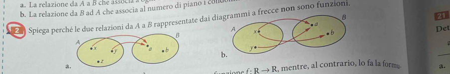 La relazione da A a B che associa a 
b. La relazione da B ad A che associa al numero di piano i collu 
21 
2 Spiega perché le due relazioni da A a B rappresentate dai dfrecce non sono funzioni. 
Det 
b. 
_
f:Rto R , mentre, al contrario, lo fa la formu. a.