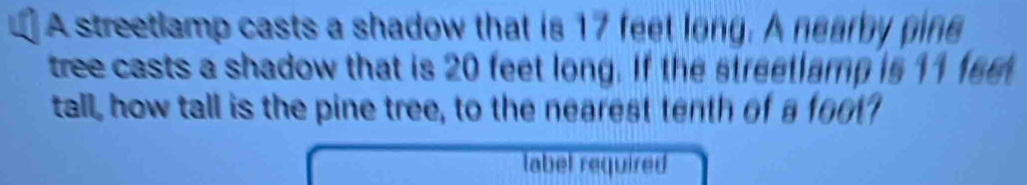 A streetlamp casts a shadow that is 17 feet long. A nearby pine 
tree casts a shadow that is 20 feet long. If the streetlamp is 11 fee
tall, how tall is the pine tree, to the nearest tenth of a foot
label required