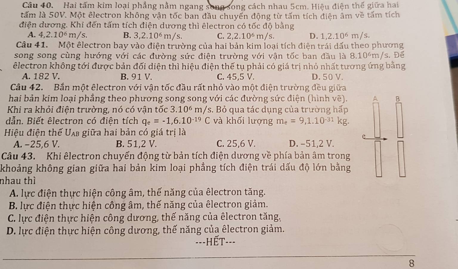 Hai tấm kim loại phẳng nằm ngang song song cách nhau 5cm. Hiệu điện thế giữa hai
ltấm là 50V. Một êlectron không vận tốc ban đầu chuyển động từ tấm tích điện âm về tấm tích
điện dương. Khi đến tấm tích điện dương thì êlectron có tốc độ bằng
A. 4,2.10^6 m/s. B. 3,2.10^6m/s C. 2,2.10^6m /s. D. L 2.10^6 m/s.
Câu 41. Một êlectron bay vào điện trường của hai bản kim loại tích điện trái dấu theo phương
song song cùng hướng với các đường sức điện trường với vận tốc ban đầu là 8.10 )6 m/s. Để
êlectron không tới được bản đối diện thì hiệu điện thế tụ phải có giá trị nhỏ nhất tương ứng bằng
A. 182 V. B. 91 V. C. 45,5 V. D. 50 V.
Câu 42. Bắn một êlectron với vận tốc đầu rất nhỏ vào một điện trường đều giữa
hai bản kim loại phẳng theo phương song song với các đường sức điện (hình vẽ). A B
Khi ra khỏi điện trường, nó có vận tốc 3.10^6m/s s. Bỏ qua tác dụng của trường hấp
dẫn. Biết êlectron có điện tích q_e=-1,6.10^(-19)C và khối lượng m_e=9,1.10^(-31)kg.
Hiệu điện thế Uạ giữa hai bản có giá trị là
A. −25,6 V. B. 51,2 V. C. 25,6 V. D. −51,2 V.
Câu 43. Khi êlectron chuyển động từ bản tích điện dương về phía bản âm trong
khoảng không gian giữa hai bản kim loại phẳng tích điện trái dấu độ lớn bằng
nhau thì
A. lực điện thực hiện công âm, thế năng của êlectron tăng.
B. lực điện thực hiện công âm, thế năng của êlectron giảm.
C. lực điện thực hiện công dương, thế năng của êlectron tăng.
D. lực điện thực hiện công dương, thế năng của êlectron giảm.
---HếT---
8