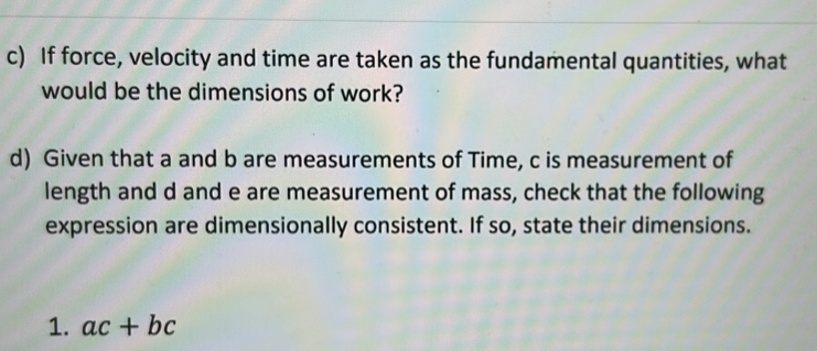 If force, velocity and time are taken as the fundamental quantities, what 
would be the dimensions of work? 
d) Given that a and b are measurements of Time, c is measurement of 
length and d and e are measurement of mass, check that the following 
expression are dimensionally consistent. If so, state their dimensions. 
1. ac+bc