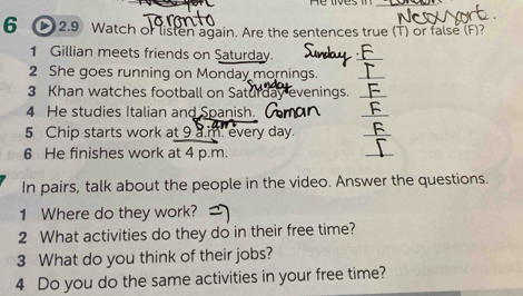 2.9 Watch of listen again. Are the sentences true (T) or false (F)? 
1 Gillian meets friends on Saturday. 
2 She goes running on Monday mornings. 
_ 
3 Khan watches football on Saturday evenings._ 
4 He studies Italian and Spanish. 
_ 
5 Chip starts work at 9 a.m. every day. 
_ 
6 He finishes work at 4 p.m. 
_ 
In pairs, talk about the people in the video. Answer the questions. 
1 Where do they work? 
2 What activities do they do in their free time? 
3 What do you think of their jobs? 
4 Do you do the same activities in your free time?