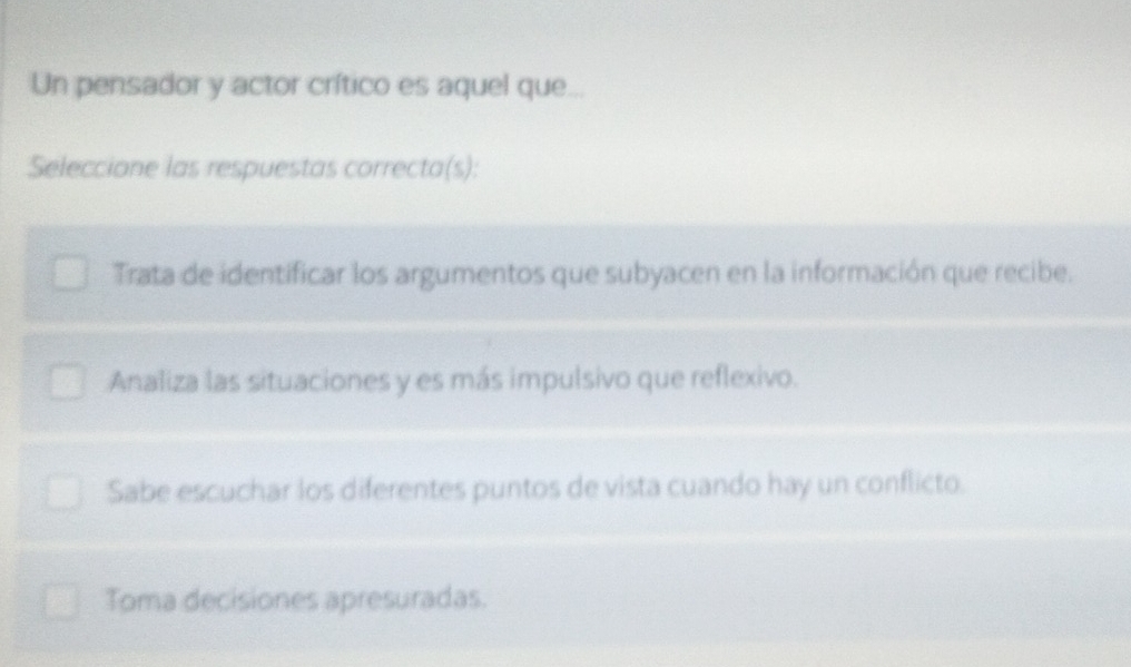 Un pensador y actor crítico es aquel que...
Seleccione las respuestas correcta(s):
Trata de identificar los argumentos que subyacen en la información que recibe.
Analiza las situaciones y es más impulsivo que reflexivo.
Sabe escuchar los diferentes puntos de vista cuando hay un conflicto.
Toma decisiones apresuradas.