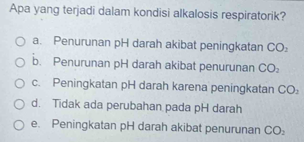 Apa yang terjadi dalam kondisi alkalosis respiratorik?
a. Penurunan pH darah akibat peningkatan CO_2
b. Penurunan pH darah akibat penurunan CO_2
c. Peningkatan pH darah karena peningkatan CO_2
d. Tidak ada perubahan pada pH darah
e. Peningkatan pH darah akibat penurunan CO_2