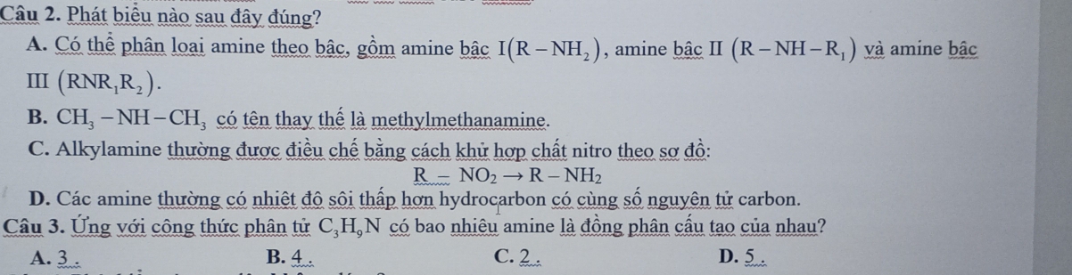 Phát biểu nào sau đây đúng?
A. Có thể phân loại amine theo bậc, gồm amine bậc I(R-NH_2) , amine ! bhat ac II(R-NH-R_1) và amine bậc
III (RNR_1R_2).
B. CH_3-NH-CH_3 có tên thay thế là methylmethanamine.
C. Alkylamine thường được điều chế bằng cách khử hợp chất nitro theo sơ đồ:
R-NO_2to R-NH_2
D. Các amine thường có nhiệt độ sôi thấp hơn hydrocarbon có cùng số nguyên tử carbon.
Câu 3. Ứng với công thức phân tử C₃HạN có bao nhiêu amine là đồng phân cấu tạo của nhau?
A. 3. B. 4 C. 2. D. 5