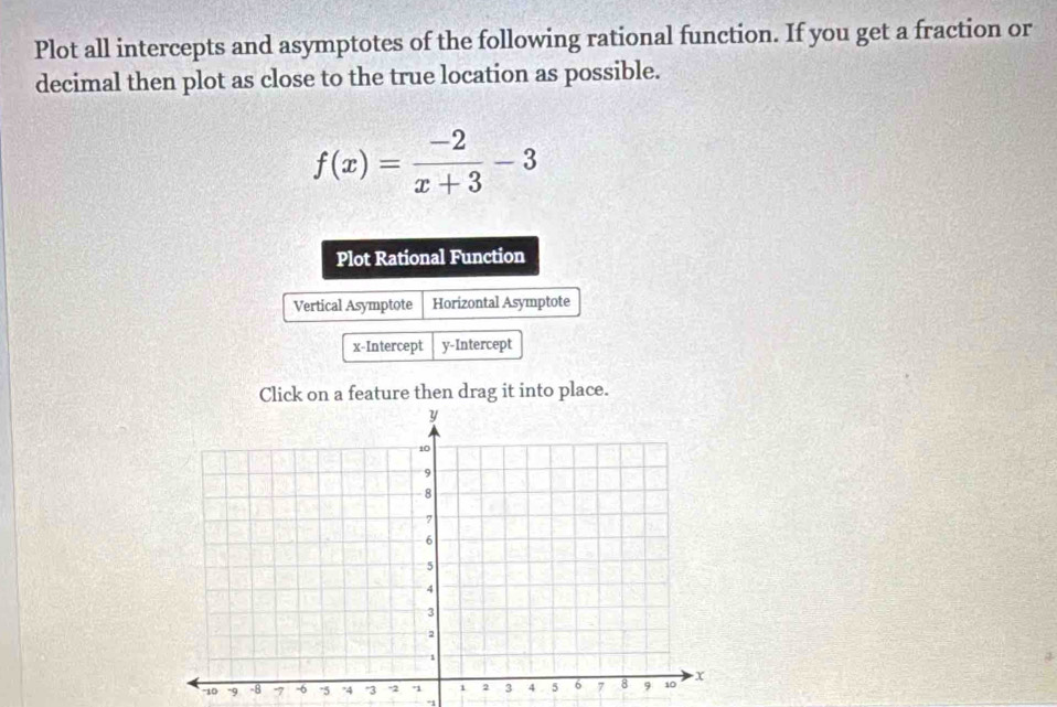 Plot all intercepts and asymptotes of the following rational function. If you get a fraction or 
decimal then plot as close to the true location as possible.
f(x)= (-2)/x+3 -3
Plot Rational Function 
Vertical Asymptote Horizontal Asymptote 
x-Intercept y-Intercept 
Click on a feature then drag it into place. 
'' 10 -97 
°1