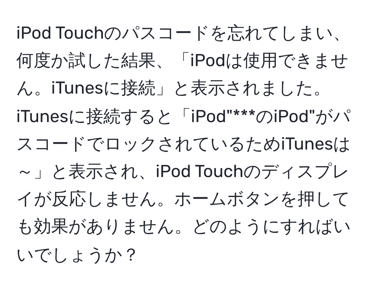 iPod Touchのパスコードを忘れてしまい、何度か試した結果、「iPodは使用できません。iTunesに接続」と表示されました。iTunesに接続すると「iPod"***のiPod"がパスコードでロックされているためiTunesは～」と表示され、iPod Touchのディスプレイが反応しません。ホームボタンを押しても効果がありません。どのようにすればいいでしょうか？