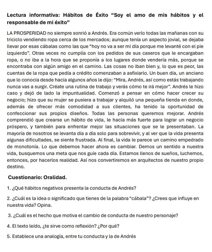 Lectura informativa: Hábitos de Éxito "Soy el amo de mis hábitos y el
responsable de mi éxito"
LA PROSPERIDAD no siempre sonrió a Andrés. Era común verlo todas las mañanas con su
triciclo vendiendo ropa cerca de los mercados; aunque tenía un aspecto jovial, se dejaba
llevar por esas cábalas como las que “hoy no va a ser mi día porque me levanté con el pie
izquierdo'. Otras veces no cumplía con los pedidos de sus caseros que le encargaban
ropa, o no iba a la hora que se proponía a los lugares donde vendería más, porque se
encontraba con algún amigo en el camino. Las cosas no iban bien y, lo que es peor, las
cuentas de la ropa que pedía a crédito comenzaban a asfixiarlo. Un buen día, un anciano
que lo conocía desde hacía algunos años le dijo: “Mira, Andrés, así como estás trabajando
nunca vas a surgir. Créate una rutina de trabajo y verás cómo te irá mejor”. Andrés le hizo
caso y dejó de lado la impuntualidad. Comenzó a pensar en cómo hacer crecer su
negocio; hizo que su mujer se pusiera a trabajar y alquiló una pequeña tienda en donde,
además de ofrecer más comodidad a sus clientes, ha tenido la oportunidad de
confeccionar sus propios diseños. Todas las personas queremos mejorar. Andrés
comprendió que crearse un hábito de vida, le hacía más fuerte para lograr un negocio
próspero, y también para enfrentar mejor las situaciones que se le presentaban. La
mayoría de nosotros se levanta día a día solo para sobrevivir, y al ver que la vida presenta
algunas dificultades, se siente frustrada. Al final, la vida le parece un camino empedrado
de monotonía. Lo que debemos hacer ahora es cambiar. Demos un sentido a nuestra
vida, busquemos una meta que nos guíe cada día. Estamos llenos de sueños, luchemos,
entonces, por hacerlos realidad. Así nos convertiremos en arquitectos de nuestro propio
destino.
Cuestionario: Oralidad.
1. ¿Qué hábitos negativos presenta la conducta de Andrés?
2. ¿Cuál es la idea o significado que tienes de la palabra “cábala”? ¿Crees que influye en
nuestra vida? Opina.
3. ¿Cuál es el hecho que motiva el cambio de conducta de nuestro personaje?
4. El texto leído, ¿te sirve como reflexión? ¿Por qué?
5. Establece una analogía, entre tu conducta y la de Andrés