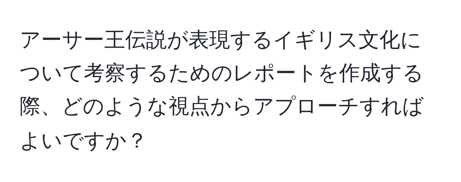 アーサー王伝説が表現するイギリス文化について考察するためのレポートを作成する際、どのような視点からアプローチすればよいですか？