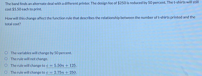 The band finds an alternate deal with a different printer. The design fee of $250 is reduced by 50 percent. The t-shirts will still
cost $5.50 each to print.
How will this change affect the function rule that describes the relationship between the number of t-shirts printed and the
total cost?
The variables will change by 50 percent.
The rule will not change.
The rule will change to c=5.50n+125.
The rule will change to c=2.75n+250.