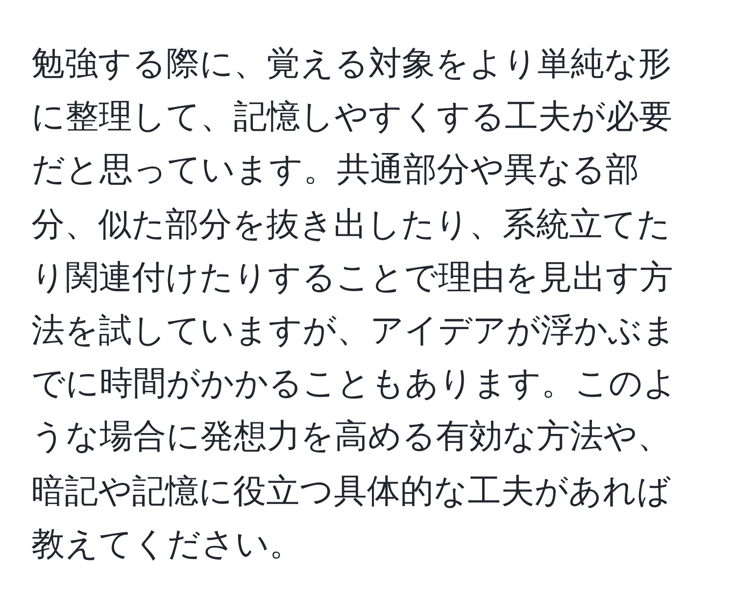 勉強する際に、覚える対象をより単純な形に整理して、記憶しやすくする工夫が必要だと思っています。共通部分や異なる部分、似た部分を抜き出したり、系統立てたり関連付けたりすることで理由を見出す方法を試していますが、アイデアが浮かぶまでに時間がかかることもあります。このような場合に発想力を高める有効な方法や、暗記や記憶に役立つ具体的な工夫があれば教えてください。