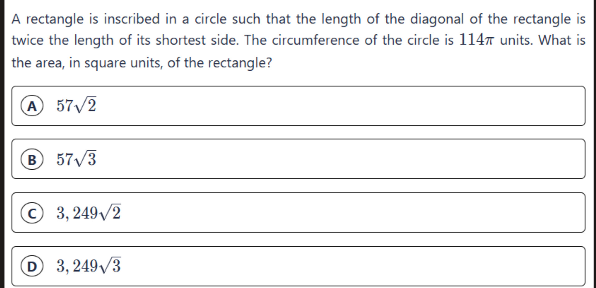 A rectangle is inscribed in a circle such that the length of the diagonal of the rectangle is
twice the length of its shortest side. The circumference of the circle is 114π units. What is
the area, in square units, of the rectangle?
A 57sqrt(2)
B 57sqrt(3)
3,249sqrt(2)
D 3,249sqrt(3)