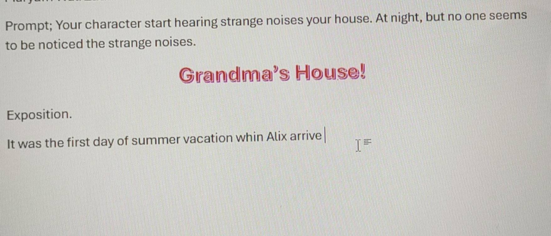 Prompt; Your character start hearing strange noises your house. At night, but no one seems 
to be noticed the strange noises. 
Grandma's House! 
Exposition. 
It was the first day of summer vacation whin Alix arrive
I=