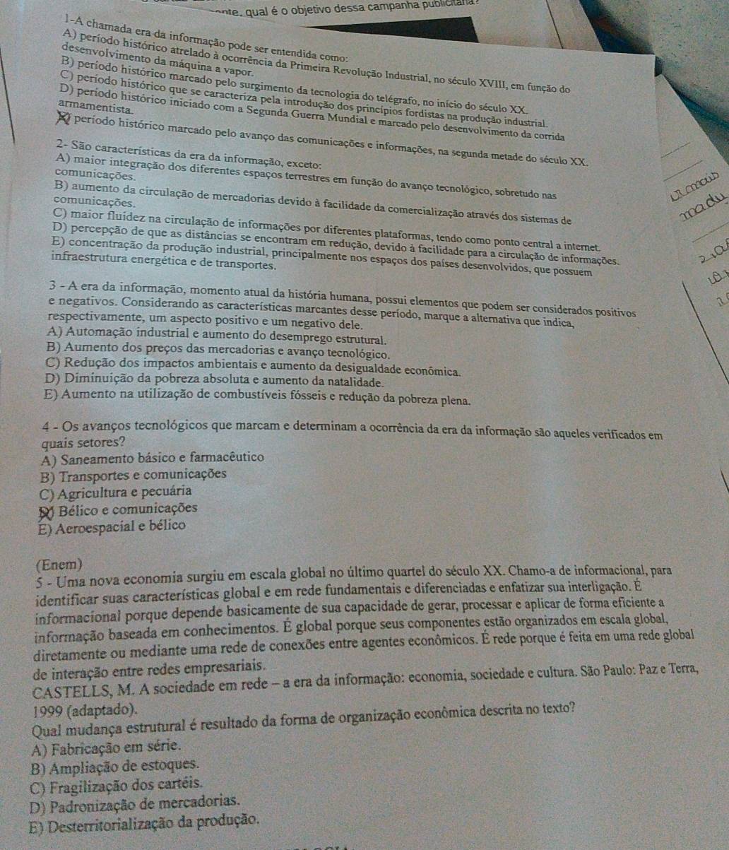 onte,  qual é o objetivo dessa campanha publicitana 
1-A chamada era da informação pode ser entendida como:
desenvolvimento da máquina a vapor.
A) período histórico atrelado à ocorrência da Primeira Revolução Industrial, no século XVIII, em função do
B) período histórico marcado pelo surgimento da tecnologia do telégrafo, no início do século XX.
C) período histórico que se caracteriza pela introdução dos princípios fordistas na produção industrial.
armamentista.
D) período histórico iniciado com a Segunda Guerra Mundial e marcado pelo desenvolvimento da corrida
O período histórico marcado pelo avanço das comunicações e informações, na segunda metade do século XX.
2- São características da era da informação, exceto:
comunicações.
A) maior integração dos diferentes espaços terrestres em função do avanço tecnológico, sobretudo nas
comunicações.
B) aumento da circulação de mercadorias devido à facilidade da comercialização através dos sistemas de
C) maior fluídez na circulação de informações por diferentes plataformas, tendo como ponto central a internet.
D) percepção de que as distâncias se encontram em redução, devido à facilidade para a circulação de informações.
E) concentração da produção industrial, principalmente nos espaços dos países desenvolvidos, que possuem
infraestrutura energética e de transportes.
3 - A era da informação, momento atual da história humana, possui elementos que podem ser considerados positivos
e negativos. Considerando as características marcantes desse período, marque a alternativa que indica,
respectivamente, um aspecto positivo e um negativo dele.
A) Automação industrial e aumento do desemprego estrutural.
B) Aumento dos preços das mercadorias e avanço tecnológico.
C) Redução dos impactos ambientais e aumento da desigualdade econômica.
D) Diminuição da pobreza absoluta e aumento da natalidade.
E) Aumento na utilização de combustíveis fósseis e redução da pobreza plena.
4 - Os avanços tecnológicos que marcam e determinam a ocorrência da era da informação são aqueles verificados em
quais setores?
A) Saneamento básico e farmacêutico
B) Transportes e comunicações
C) Agricultura e pecuária
B Bélico e comunicações
E) Aeroespacial e bélico
(Enem)
5 - Uma nova economia surgiu em escala global no último quartel do século XX. Chamo-a de informacional, para
identificar suas características global e em rede fundamentais e diferenciadas e enfatizar sua interligação. É
informacional porque depende basicamente de sua capacidade de gerar, processar e aplicar de forma eficiente a
informação baseada em conhecimentos. É global porque seus componentes estão organizados em escala global,
diretamente ou mediante uma rede de conexões entre agentes econômicos. É rede porque é feita em uma rede global
de interação entre redes empresariais.
CASTELLS, M. A sociedade em rede - a era da informação: economia, sociedade e cultura. São Paulo: Paz e Terra,
1999 (adaptado).
Qual mudança estrutural é resultado da forma de organização econômica descrita no texto?
A) Fabricação em série.
B) Ampliação de estoques.
C) Fragilização dos cartéis.
D) Padronização de mercadorias.
E) Desterritorialização da produção.