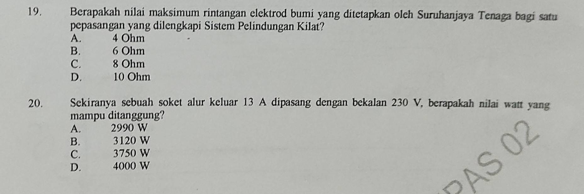 Berapakah nilai maksimum rintangan elektrod bumi yang ditetapkan oleh Suruhanjaya Tenaga bagi satu
pepasangan yang dilengkapi Sistem Pelindungan Kilat?
A. 4 Ohm
B. 6 Ohm
C. 8 Ohm
D. a
10 Ohm
20. Sekiranya sebuah soket alur keluar 13 A dipasang dengan bekalan 230 V, berapakah nilai watt yang
mampu ditanggung?
A. 2990 W
B. 3120 W
C. 3750 W
D. 4000 W