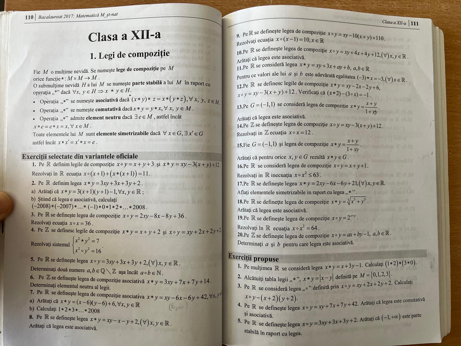 110 Bacalaureat 2017: Matematică M_st-nat
Clasa a XII-a |111
Clasa a XII-a 9. PeR se definește legea de compoziție xcirc y=xy-10(x+y)+110.
Rezolvați ecuația xcirc (x-1)=10,x∈ R
10.Pe R se definește legea de compoziție
1. Legi de compoziție xcirc y=xy+4x+4y+12,(forall )x,y∈ R.
Arătați că legea este asociativă.
Fie M o mulțime nevidă. Se numește lege de compoziție pe M
11.Pe R se consideră legea x*y=xy+3x+ay+b,a,b∈ R.
orice funcție* : M* Mto M.
Pentru ce valori ale lui  și b este adevărată egalitatea (-3)*x=-3,(forall )x∈ R.
O submulțime nevidă H a lui Môse numește parte stabilă a lui M în raport cu 12.Pe R se definesc legile de compoziție x*y=xy-2x-2y+6,
operația ,,*” dacă ∀x, y ∈ HRightarrow x*y∈ H. Verificaţi că (x*2)-(3circ x)=-1.
Operaţia ,,*” se numește asociativă dacă (x*y)*z=x*(y*z),forall x,y,z∈ M. xcirc y=xy-3(x+y)+12
Operația , ,!= " se numește comutativă dacă x*y=y*x,forall x,y∈ M.
13.Pe G=(-1,1) se consideră legea de compoziție x*y= (x+y)/1+xy .
Operația.,*^,, admite element neutru dacă exists e∈ M , astfel încât
Arătați că legea este asociativă.
x*e=e*x=x, forall x∈ M. 14.Pe Z se definește legea de compoziție xcirc y=xy-3(x+y)+12.
Toate elementele lui M sunt elemente simetrizabile dacă ∀ x∈ G,exists x'∈ G Rezolvați in Z ecuaţia xcirc x=12.
astfel încât x*x'=x'*x=e. 15.Fie G=(-1,1) și legea de compoziție x*y= (x+y)/1+xy .
Exerciții selectate din variantele oficiale x,y∈ G rezultă x*y∈ G.
Arătați că pentru orice
1. Pe R definim legile de compoziție xcirc y=x+y+3 și x*y=xy-3(x+y)+12 16.Pe R se consideră legea de compoziție xcirc y=x+y+1.
Rezolvați în R ecuația x°(x+1)+(x*(x+1))=11. xcirc x^2≤ 63.
Rezolvați in R inecuația
2. Pe R definim legea x*y=3xy+3x+3y+2. 17.Pe R se definește legea x*y=2xy-6x-6y+21,(forall )x,y∈ R.
a) Arătați că x*y=3(x+1)(y+1)-1,forall x,y∈ R; Aflați elementele simetrizabile in raport cu legea ,, * ''
b) Știind că legea e asociativă, calculați 18.Pe R se definețte legea de compoziție x*y=sqrt[3](x^3+y^3).
(-2008)*(-2007)*...*(-1)*0*1*2*...*2008.
Arătați că legea este asociativă.
3. Pe R se definește legea de compoziție xcirc y=2xy-8x-8y+36. 19.Pe R se definește legea de compoziție xcirc y=2^(x+y).
Rezolvați ecuația xcirc x=36.
Rezolvați în R ecuația xcirc x^2=64.
4. Pe Z se definesc legile de compoziție x*y=x+y+2 si xcirc y=xy+2x+2y+2 20.Pe Z se definește legea de compoziție xcirc y=ax+by-1,a,b∈ R.
Determinaţi σ şiώ pentru care legea este asociativă.
Rezolvați sistemul beginarrayl x^2· y^2=7 x^2· y^2=16endarray. . Exerciții propuse
5. Pe R se definește legea xcirc y=3xy+3x+3y+2,(forall )x,y∈ R.
1. Pe mulțimea R se consideră legea x*y=x+3y-1. Calculați (1*2)*(3*0).
Determinați două numere a,b∈ Qvee Z aṣa încât acirc b∈ N. 2. Alcătuiți tabla legii ,, * ”, x*y=|x-y| definită pe M= 0,1,2,3 .
6. Pe Z se definește legea de compoziție asociativă x*y=3xy+7x+7y+14.
Determinați elementul neutru al legii. 3. Pe R se consideră legea ,, ○ ” definită prin xcirc y=xy+2x+2y+2. Calculați
x°y-(x+2)(y+2).
7. Pe R se definește legea de compoziție asociativa x*y=xy-6x-6y+42,forall x,y^6 4. Pe R se definește legea xcirc y=xy+7x+7y+42
a) Arătaţi că x*y=(x-6)(y-6)+6,forall x,y∈ R. Arătați că legea este comutativă
b) Calculați 1*2*3*...*2008
și asociativă.
8. Pe R se definește legea x*y=xy-x-y+2,(forall )x,y∈ R.
5. Pe R se definește legea xcirc y=3xy+3x+3y+2 Arătați că (-1,+∈fty ) este parte
Arătați că legea este asociativă.
stabilă în raport cu legea.