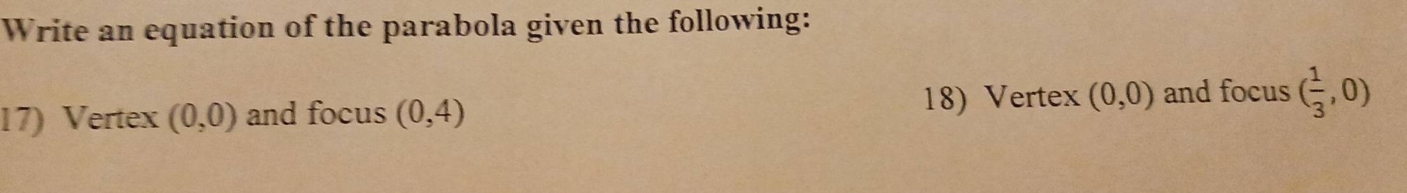 Write an equation of the parabola given the following: 
18) Vertex 
17) Vertex (0,0) and focus (0,4) (0,0) and focus ( 1/3 ,0)
