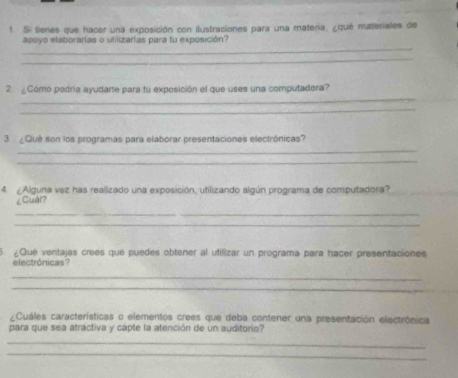 Si tienes que hacer una exposición con ilustraciones para una matena, ¿qué materiales de 
_ 
apoyo elaborarías o utilizarías para tu exposición? 
_ 
_ 
2 Cómo podría ayudarte para tu exposición el que uses una computadora? 
_ 
3 ¿Qué son los programas para elaborar presentaciones electrónicas? 
_ 
_ 
4 ¿Alguna vez has realizado una exposición, utilizando algún programa de computadora? 
¿Cuái? 
_ 
_ 
5. ¿Qué ventajas crees que puedes obtener al utilizar un programa para hacer presentaciones 
electrónicas? 
_ 
_ 
¿Cuáles características o elementos crees que deba contener una presentación electrónica 
para que sea atractiva y capte la atención de un auditorío? 
_ 
_