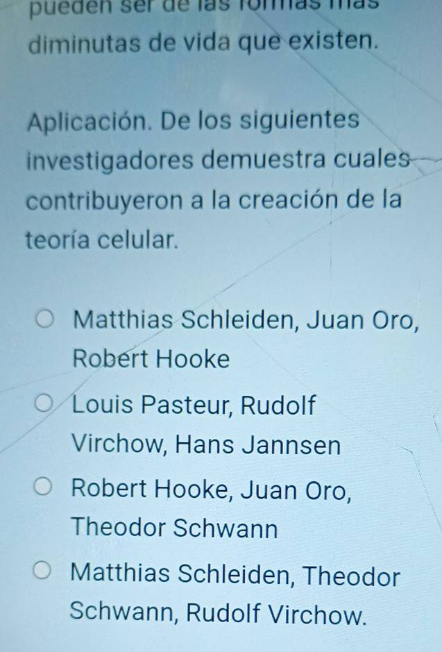 pueden ser de las fommás más
diminutas de vida que existen.
Aplicación. De los siguientes
investigadores demuestra cuales
contribuyeron a la creación de la
teoría celular.
Matthias Schleiden, Juan Oro,
Robert Hooke
Louis Pasteur, Rudolf
Virchow, Hans Jannsen
Robert Hooke, Juan Oro,
Theodor Schwann
Matthias Schleiden, Theodor
Schwann, Rudolf Virchow.