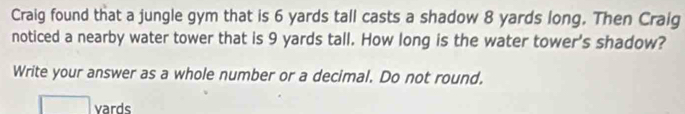 Craig found that a jungle gym that is 6 yards tall casts a shadow 8 yards long. Then Craig 
noticed a nearby water tower that is 9 yards tall. How long is the water tower's shadow? 
Write your answer as a whole number or a decimal. Do not round. 
vards