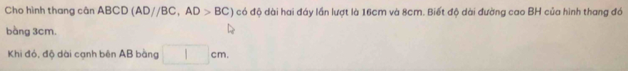Cho hình thang cân ABCD (AD//BC, AD>BC) có độ dài hai đáy lần lượt là 16cm và 8cm. Biết độ dài đường cao BH của hình thang đó 
bằng 3cm. 
Khi đó, độ dài cạnh bên AB bằng □ cm.