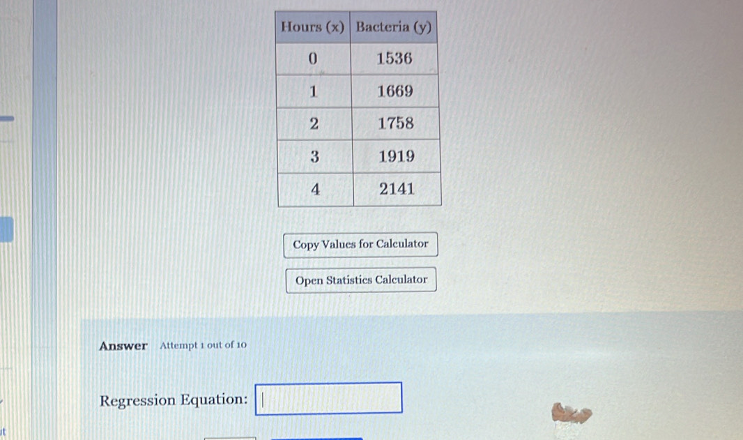 Copy Values for Calculator 
Open Statistics Calculator 
Answer Attempt 1 out of 10 
Regression Equation: □