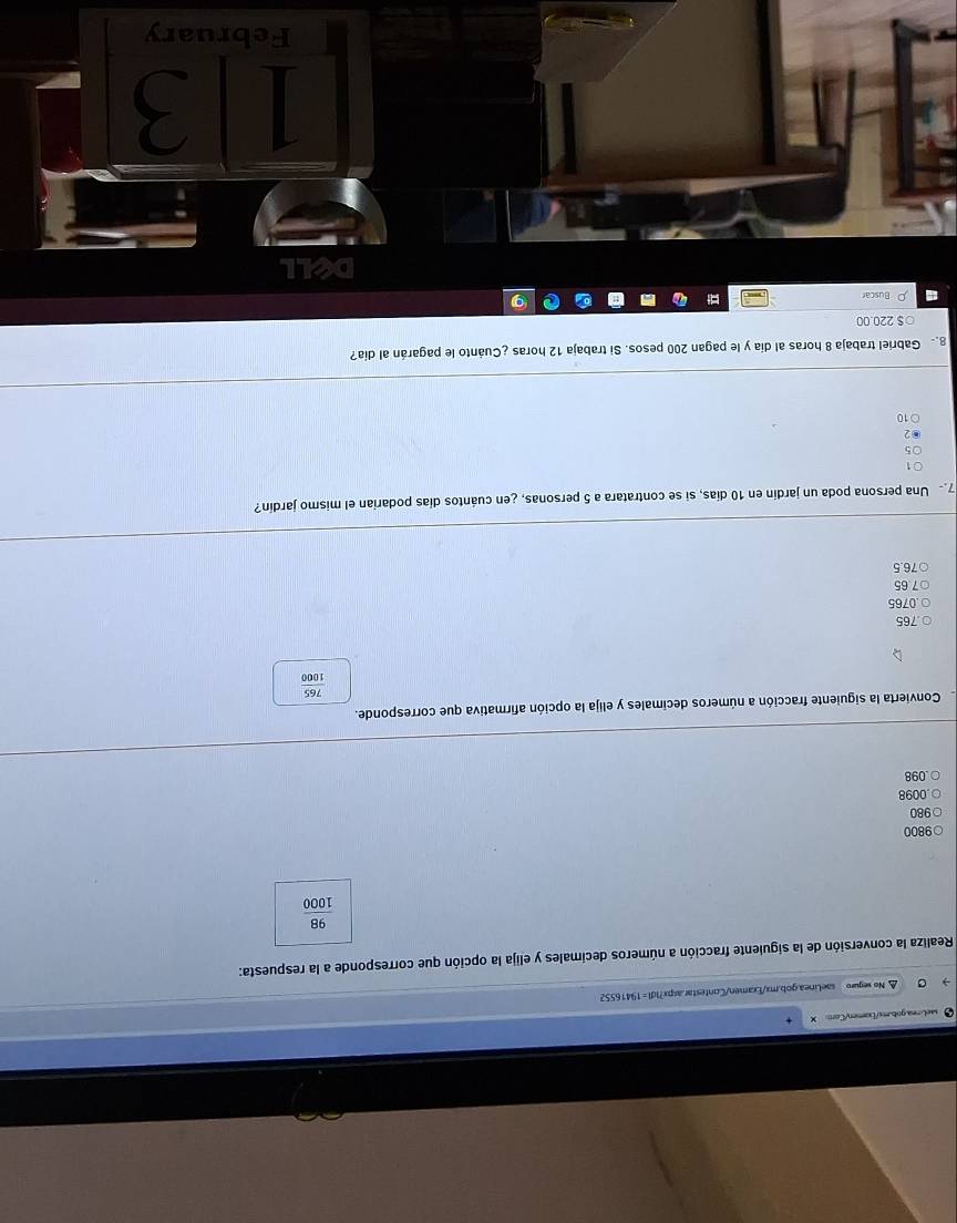 △ No segure saeLinea.gob.mx/Examen/Contestar.aspx?IdI=19416552
Realiza la conversión de la siguiente fracción a números decimales y elija la opción que corresponde a la respuesta:
 98/1000 
9800
980. 0098 . 098
Convierta la siguiente fracción a números decimales y elija la opción afirmativa que corresponde.
 765/1000  . 765 . 0765
7.65
○ 76.5
7 Una persona poda un jardín en 10 días, si se contratara a 5 personas, ¿en cuántos días podarian el mismo jardín?
1
5
2
10
g Gabriel trabaja 8 horas al día y le pagan 200 pesos. Si trabaja 12 horas ¿Cuánto le pagarán al día?
○ $ 220.00
Buscar
all
I 3
February
