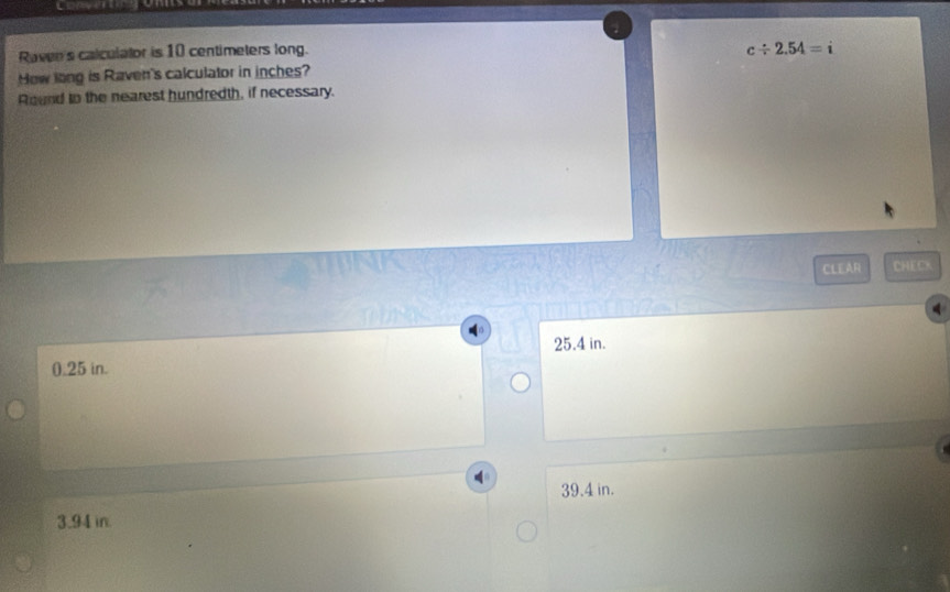 Raven's calculalor is 10 centimeters long.
c/ 2.54=i
How long is Raven's calculator in inches?
Round to the nearest hundredth, if necessary.
CLEAR CHECX
25.4 in.
0.25 in.
39.4 in.
3.94 in.