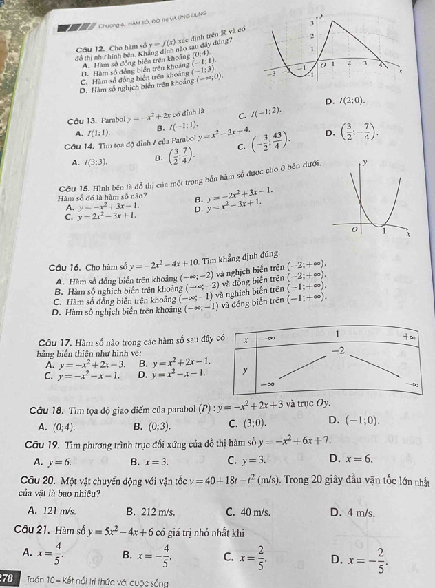 a * Chương &, HAM sÔ, đồ thị và ỨNG DụnG
đồ thị như hình bên. Khẳng định nào sau dây đúng? y=f(x) xác định trên R và có 
Cầu 12. Cho hàm số
A. Hàm số đồng biển trên khoảng (0;4).
B. Hàm số đồng biển trên khoảng (-1:1).
C. Hàm số đồng biển trên khoảng (-1;3).
D. Hàm số nghịch biển trên khoảng (-∈fty ;0).
D. I(2;0).
Câu 13. Parabol y=-x^2+2x có đỉnh là C. I(-1;2).
A. I(1;1). B. I(-1;1).
Câu 14. Tìm tọa độ đỉnh / của Parabol y=x^2-3x+4. (- 3/2 ; 43/4 ). D. ( 3/2 ;- 7/4 ).
A. I(3:3). B. ( 3/2 ; 7/4 ). C.
Cầu 15. Hình bên là đồ thị của một trong bốn hàm số được cho ở bên đưới.
Hàm số đó là hàm số nào? B. y=x^2-3x+1. y=-2x^2+3x-1.
A. y=-x^2+3x-1.
C. y=2x^2-3x+1. D.
Câu 16. Cho hàm số y=-2x^2-4x+10 Tìm khẳng định đúng.
A. Hàm số đồng biển trên khoảng (-∈fty ;-2) và nghịch biến trên (-2;+∈fty ).
(-2;+∈fty ).
B. Hàm số nghịch biến trên khoảng (-∈fty ;-2)
C. Hàm số đồng biến trên khoảng (-∈fty ;-1) và nghịch biến trên và đồng biến trên (-1;+∈fty ).
D. Hàm số nghịch biến trên khoảng (-∈fty ;-1) và đồng biến trên (-1;+∈fty ).
Câu 17. Hàm số nào trong các hàm số sau đây
bảng biến thiên như hình vẽ:
A. y=-x^2+2x-3. B. y=x^2+2x-1.
C. y=-x^2-x-1. D. y=x^2-x-1.
Câu 18. Tìm tọa độ giao điểm của parabol (P):y=-x^2+2x+3 và trục Oy.
A. (0;4). B. (0;3). C. (3;0). D. (-1;0).
Câu 19. Tìm phương trình trục đối xứng của đồ thị hàm số y=-x^2+6x+7.
A. y=6. B. x=3. C. y=3. D. x=6.
Câu 20. Một vật chuyển động với vận tốc v=40+18t-t^2(m/s). Trong 20 giây đầu vận tốc lớn nhất
của vật là bao nhiêu?
A. 121 m/s. B. 212 m/s. C. 40 m/s. D. 4 m/s.
Câu 21. Hàm số y=5x^2-4x+6 có giá trị nhỏ nhất khi
A. x= 4/5 . B. x=- 4/5 . C. x= 2/5 . D. x=- 2/5 .
78  Toán 10 - Kết nổi tri thức với cuộc sống