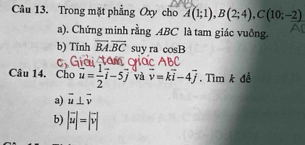 Trong mặt phẳng Oxy cho A(1;1), B(2;4), C(10;-2)
a). Chứng minh rằng . 4BC là tam giác vuông. 
b) Tính overline BA.overline BC suy ra cos B
Câu 14. Cho u= 1/2 vector i-5vector j và vector v=kvector i-4vector j Tìm k đề 
a) overline u⊥ overline v
b) |vector u|=|vector v|