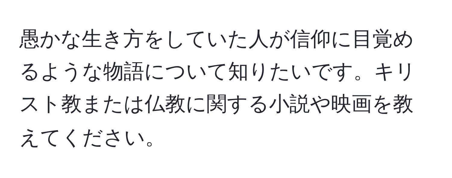 愚かな生き方をしていた人が信仰に目覚めるような物語について知りたいです。キリスト教または仏教に関する小説や映画を教えてください。