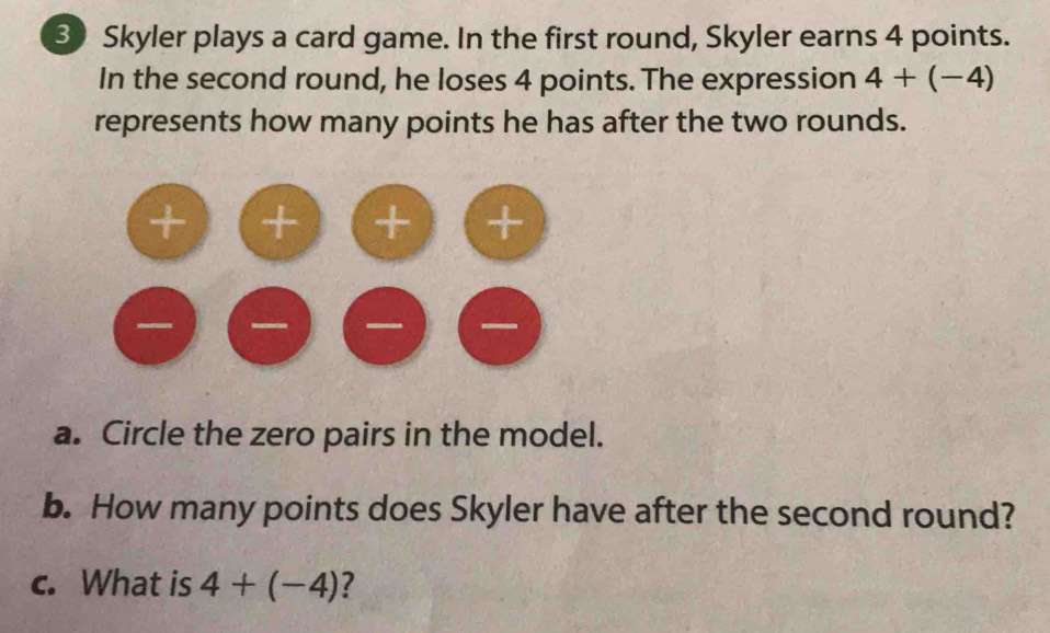 Skyler plays a card game. In the first round, Skyler earns 4 points. 
In the second round, he loses 4 points. The expression 4+(-4)
represents how many points he has after the two rounds. 
a. Circle the zero pairs in the model. 
b. How many points does Skyler have after the second round? 
c. What is 4+(-4) ?