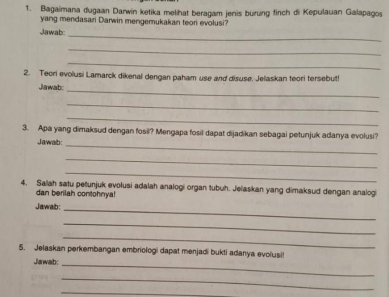 Bagaimana dugaan Darwin ketika melihat beragam jenis burung finch di Kepulauan Galapagos 
yang mendasari Darwin mengemukakan teori evolusi? 
_ 
Jawab: 
_ 
_ 
2. Teori evolusi Lamarck dikenal dengan paham use and disuse. Jelaskan teori tersebut! 
_ 
Jawab: 
_ 
_ 
3. Apa yang dimaksud dengan fosil? Mengapa fosil dapat dijadikan sebagai petunjuk adanya evolusi? 
Jawab: 
_ 
_ 
_ 
4. Salah satu petunjuk evolusi adalah analogi organ tubuh. Jelaskan yang dimaksud dengan analogi 
dan berilah contohnya! 
Jawab: 
_ 
_ 
_ 
5. Jelaskan perkembangan embriologi dapat menjadi bukti adanya evolusi! 
Jawab: 
_ 
_ 
_