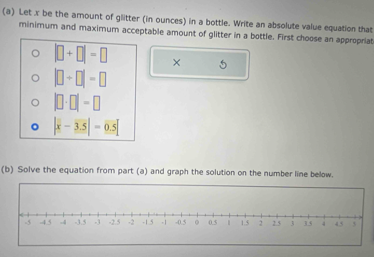 Let x be the amount of glitter (in ounces) in a bottle. Write an absolute value equation that
minimum and maximum acceptable amount of glitter in a bottle. First choose an appropriat
|□ +□ |=□
×
|□ / □ |=□
|□ · □ |=□
|x-3.5|=0.5
(b) Solve the equation from part (a) and graph the solution on the number line below.