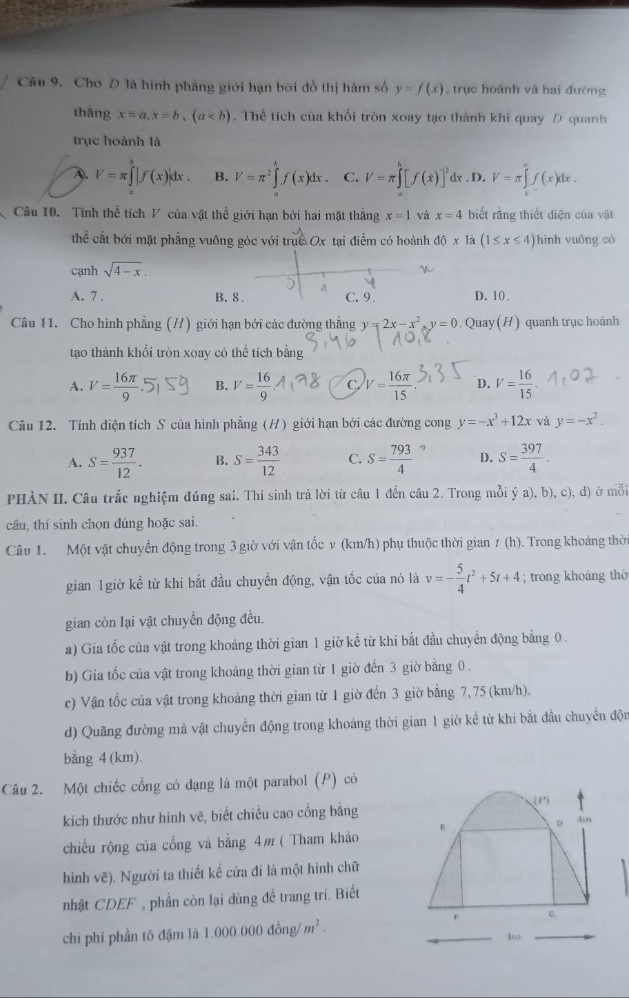 Cho D là hình phẳng giới hạn bởi đồ thị hàm số y=f(x) , trục hoành và hai đường
thǎng x=a,x=b,(a. Thể tích của khối tròn xoay tạo thành khi quay D quanh
trục hoành là
A. V=π ∈tlimits _a^(b|f(x)|dx. B. V=π ^2)∈tlimits _a^(bf(x)dx. C. V=π ∈tlimits _a^b[f(x)]^2) dx . D. V=π ∈tlimits _k^(af(x)dx.
Câu 10. Tính thể tích V của vật thể giới hạn bởi hai mặt thắng x=1 và x=4 biết rằng thiết điện của vật
thể cắt bới mặt phẳng vuông góc với trục Ox tại điểm có hoành dhat Q)x là (1≤ x≤ 4) hình vuông có
cạnh sqrt(4-x).
A
A. 7 . B. 8 . C. 9. D. 10 .
Câu 11. Cho hình phẳng (H) giới hạn bởi các đường thắng y=2x-x^2,y=0. Quay (H) quanh trục hoành
tạo thành khối tròn xoay có thể tích bằng
A. V= 16π /9 . B. V= 16/9  C. V= 16π /15  D. V= 16/15 
Câu 12. Tính diện tích S của hình phẳng (H) giới hạn bởi các đường cong y=-x^3+12x và y=-x^2.
A. S= 937/12 . B. S= 343/12  C. S= 793/4  D. S= 397/4 .
PHÀN II. Câu trắc nghiệm đúng sai. Thí sinh trả lời từ câu 1 đến câu 2. Trong mỗi ý a), b), c), đ) ở mỗi
câu, thí sinh chọn đúng hoặc sai.
Câu 1. Một vật chuyển động trong 3 giờ với vận tốc v (km/h) phụ thuộc thời gian ≠ (h). Trong khoảng thời
gian 1giờ kể từ khi bắt đầu chuyển động, vận tốc của nó là v=- 5/4 t^2+5t+4; trong khoảng thờ
gian còn lại vật chuyển động đều.
a) Gia tốc của vật trong khoảng thời gian 1 giờ kể từ khi bắt đầu chuyển động bằng 0 .
b) Gia tốc của vật trong khoảng thời gian từ 1 giờ đến 3 giờ bằng 0 .
c) Vận tốc của vật trong khoảng thời gian từ 1 giờ đến 3 giờ bằng 7, 75 (km/h).
d) Quãng đường mà vật chuyền động trong khoảng thời gian 1 giờ kề từ khi bắt đầu chuyền độn
bằng 4 (km).
Câu 2. Một chiếc cổng có dạng là một parabol (P) có
(P)
kích thước như hình vẽ, biết chiều cao cổng bằng
。
chiều rộng của cổng và bằng 4m ( Tham khảo
hình vẽ). Người ta thiết kế cửa đi là một hình chữ
nhật CDEF , phần còn lại dùng đề trang trí. Biết
chi phí phần tô đậm là 1.000.000dong/m^2.
F
c
4