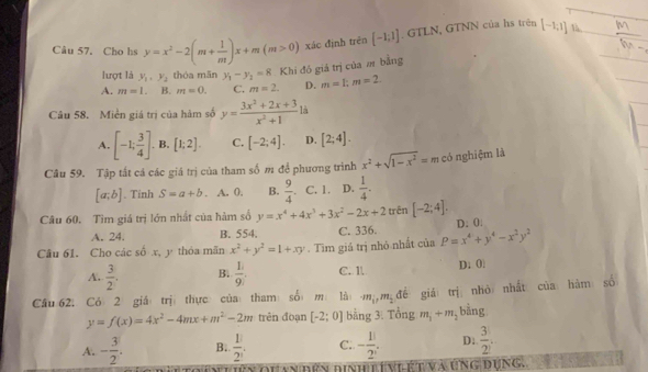 Câu 57, Cho hs y=x^2-2(m+ 1/m )x+m(m>0) xác định trèn [-1;1]. GTLN, GTNN của hs trên [-1,1] là _ 
7.3
lượt là y_1,y_2 thóa mãn y_1-y_2=8 Khi đồ giá trị của m bằng
A. m=1. B. m=0. C. m=2. D. m=1;m=2.
Câu 58. Miền giá trị của hàm số y= (3x^2+2x+3)/x^2+1  là
A. [-1; 3/4 ]. B. [1;2]. C. [-2;4]. D. [2;4].
Câu 59. Tập tất cá các giá trị của tham số m để phương trình x^2+sqrt(1-x^2)=m có nghiệm là
[a;b]. Tinh S=a+b. A. 0. B.  9/4  C. 1. D.  1/4 .
Câu 60. Tìm giá trị lớn nhất của hàm số y=x^4+4x^3+3x^2-2x+2 trên [-2;4].
A. 24. B. 554. C. 336. D. 0
Câu 61. Cho các số x, y thỏa mãn x^2+y^2=1+xy. Tìm giá trị nhỏ nhất của P=x^4+y^4-x^2y^2
A.  3/2 . B.  1/9 . C. l D. 0
Cầu 62. Cỏ 2 giá trị thực của tham số m là m_1,m_2 để giá trị nhỏ nhất của hàm số
y=f(x)=4x^2-4mx+m^2-2m trên đoạn [-2;0] bằng 3. Tổng m_1+m_2 bằng
A. - 3/2 . B.  1/2 . C. - 1/2 . D:  3/2 .
đhan đên dinh tíniế t và úng dụng.