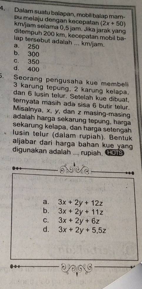 Dalam suatu balapan, mobil balap mam-
pu melaju dengan kecepatan (2x+50)
km/jam selama 0,5 jam. Jika jarak yang
ditempuh 200 km, kecepatan mobil ba-
lap tersebut adalah ... km/jam.
a. 250
b. 300
c. 350
d. 400
5. Seorang pengusaha kue membeli
3 karung tepung, 2 karung kelapa,
dan 6 lusin telur. Setelah kue dibuat,
ternyata masih ada sisa 6 butir telur.
Misalnya, x, y, dan z masing-masing
adalah harga sekarung tepung, harga
sekarung kelapa, dan harga setengah
lusin telur (dalam rupiah). Bentuk
aljabar dari harga bahan kue yan 
digunakan adalah ... rupiah. HOTS
a. 3x+2y+12z
b. 3x+2y+11z
C. 3x+2y+6z
d. 3x+2y+5, 5z