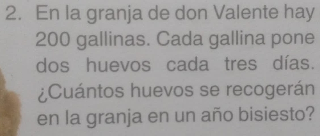 En la granja de don Valente hay
200 gallinas. Cada gallina pone 
dos huevos cada tres días. 
¿Cuántos huevos se recogerán 
en la granja en un año bisiesto?