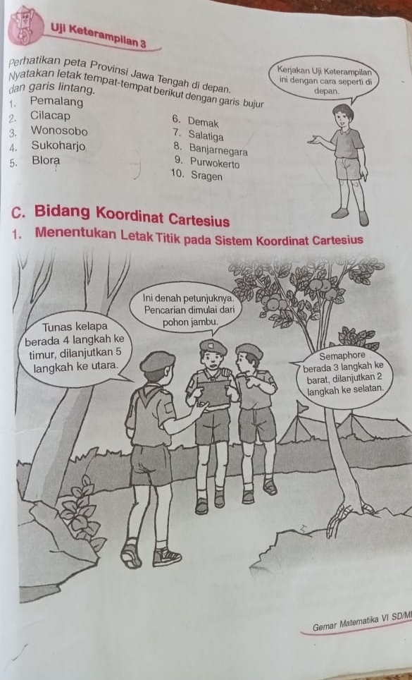 Uji Keterampilan 3 
Kerjakan Uji Keterampilan 
Perhatikan peta Provinsi Jawa Tengah di depan 
ini dengan cara seperti di 
Nyatakan letak tempat-tempat berikut dengan garis bujur 
dan garis lintang. depan. 
1. Pemalang 
2. Cilacap 
6. Demak 
3. Wonosobo 
7. Salatiga 
4. Sukoharjo 
8. Banjarnegara 
5. Blora 9. Purwokerto 
10. Sragen 
C. Bidang Koordinat Cartesius 
1. Menentukan Letak Titik pada Sistem Koordinat Cartesius 
Gemar Matematika VI SD/M