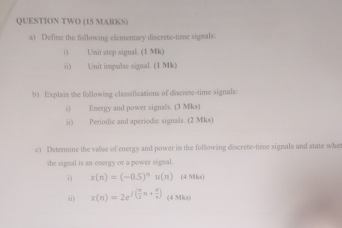 QUESTION TWO (15 MARKS) 
a) Define the following elementary discrete-time signals: 
i) Unit step signal. (1 Mk) 
ii) Unit impulse signal. (1 Mk) 
b) Explain the following classifications of discrete-time signals: 
i) Energy and power signals. (3 Mks) 
ii) Periodic and aperiodic signals. (2 Mks) 
c) Determine the value of energy and power in the following discrete-time signals and state whe 
the signal is an energy or a power signal. 
i ) x(n)=(-0.5)^nu(n) (4 Mks) 
ii) x(n)=2e^(j(frac π)2n+ π /4 ) (4 Mks)