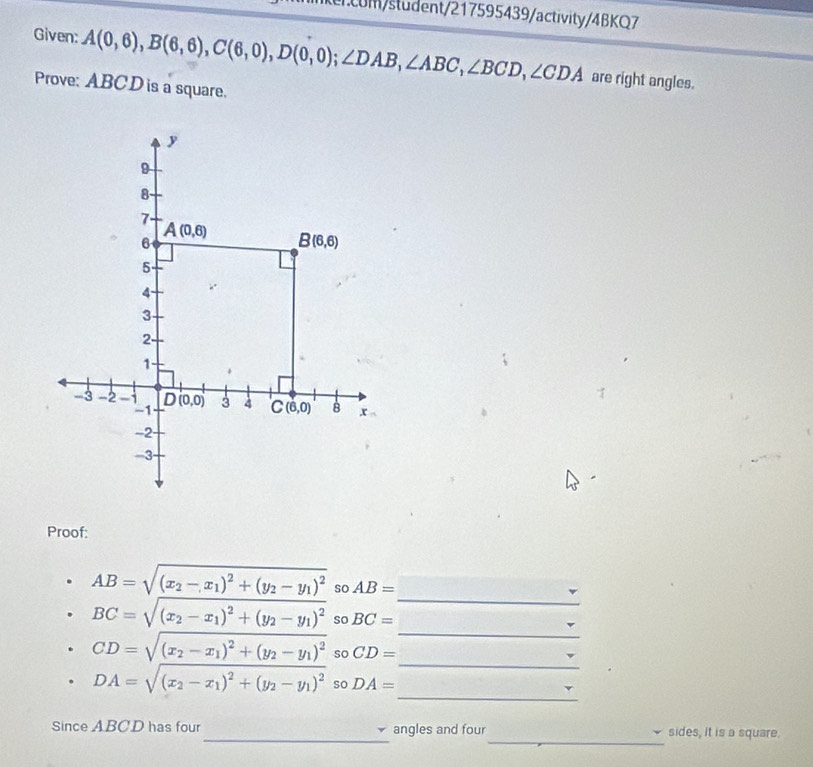 m/student/217595439/activity/4BKQ7
Given: A(0,6),B(6,6),C(6,0),D(0,0);∠ DAB,∠ ABC,∠ BCD,∠ CDA are right angles.
Prove: ABCD is a square.
Proof:
_
AB=sqrt((x_2)-x_1)^2+(y_2-y_1)^2 so AB=
_
BC=sqrt((x_2)-x_1)^2+(y_2-y_1)^2 so BC=
_
CD=sqrt((x_2)-x_1)^2+(y_2-y_1)^2 so CD=
_
DA=sqrt((x_2)-x_1)^2+(y_2-y_1)^2 so DA=
_
_
Since ABCD has four angles and four sides, it is a square.