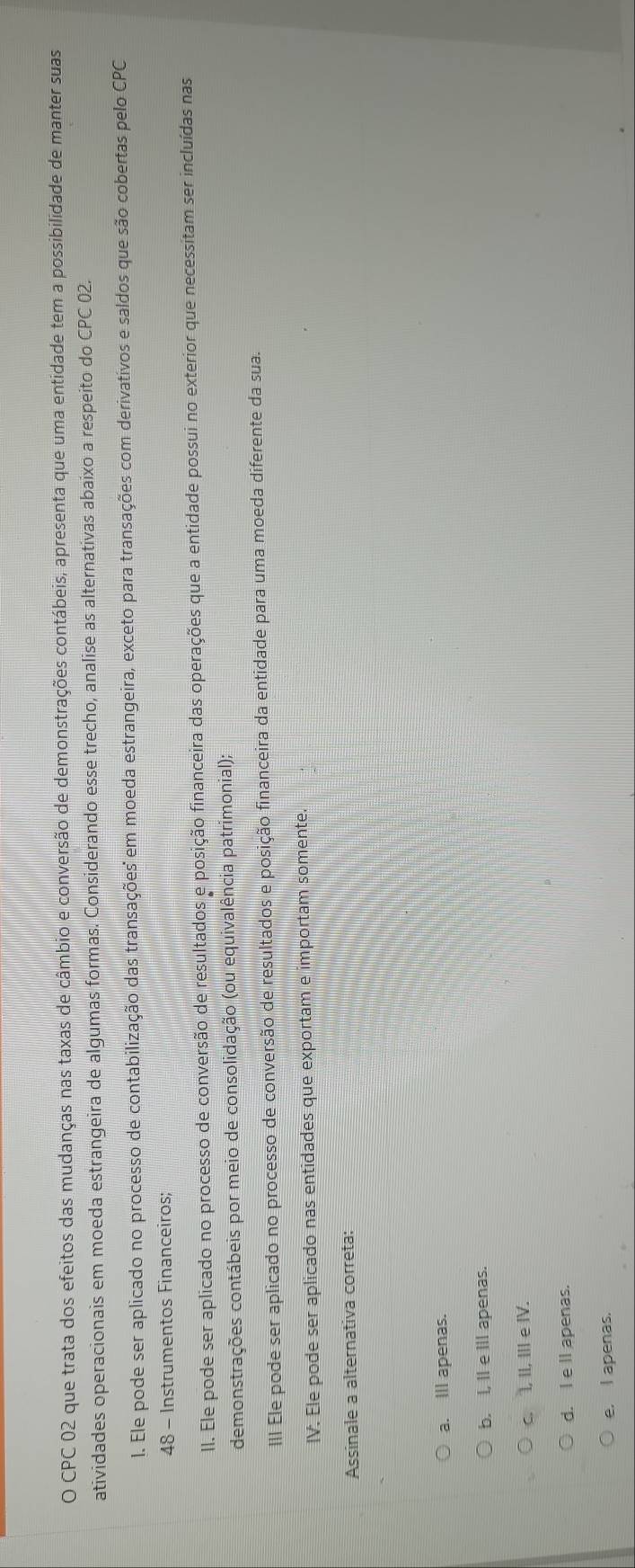 CPC 02 que trata dos efeitos das mudanças nas taxas de câmbio e conversão de demonstrações contábeis, apresenta que uma entidade tem a possibilidade de manter suas
atividades operacionais em moeda estrangeira de algumas formas. Considerando esse trecho, analise as alternativas abaixo a respeito do CPC 02.
1. Ele pode ser aplicado no processo de contabilização das transações' em moeda estrangeira, exceto para transações com derivativos e saldos que são cobertas pelo CPC
48 - Instrumentos Financeiros;
II. Ele pode ser aplicado no processo de conversão de resultados e posição financeira das operações que a entidade possui no exterior que necessitam ser incluídas nas
demonstrações contábeis por meio de consolidação (ou equivalência patrimonial);
III Ele pode ser aplicado no processo de conversão de resultados e posição financeira da entidade para uma moeda diferente da sua.
IV. Ele pode ser aplicado nas entidades que exportam e importam somente.
Assinale a alternativa correta:
a. III apenas.
b. I, I e III apenas.
c. I, II, III e ⅣV.
d. I e ll apenas.
e. I apenas.