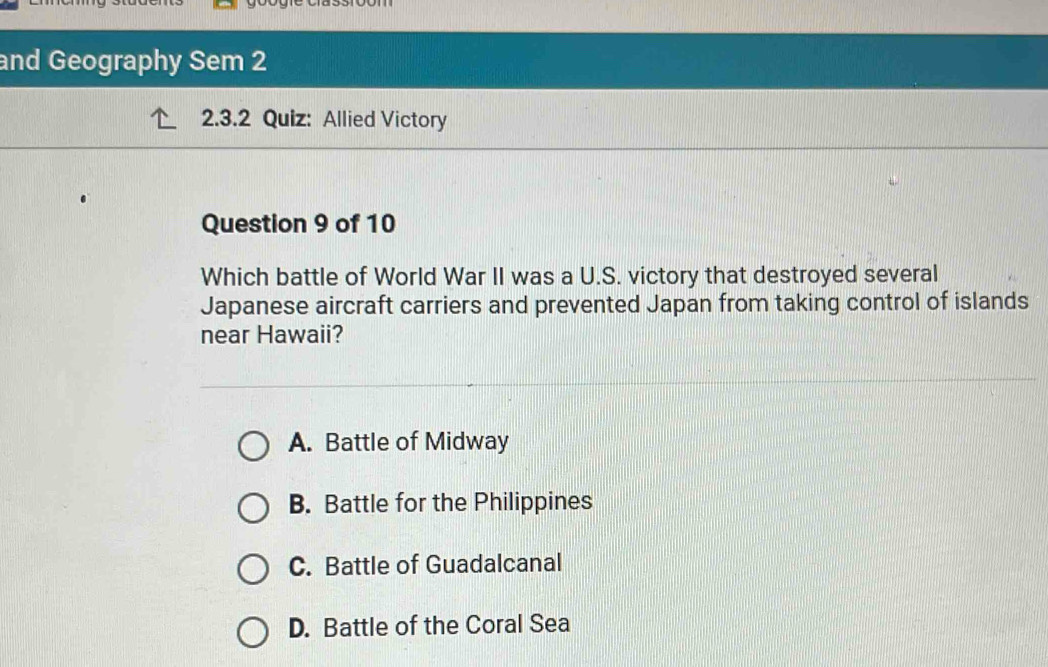 and Geography Sem 2
2.3.2 Quiz: Allied Victory
Question 9 of 10
Which battle of World War II was a U.S. victory that destroyed several
Japanese aircraft carriers and prevented Japan from taking control of islands
near Hawaii?
A. Battle of Midway
B. Battle for the Philippines
C. Battle of Guadalcanal
D. Battle of the Coral Sea