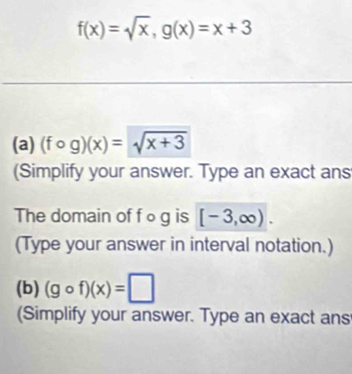 f(x)=sqrt(x), g(x)=x+3
(a) (fcirc g)(x)=sqrt(x+3)
(Simplify your answer. Type an exact ans 
The domain of f o g is [-3,∈fty ). 
(Type your answer in interval notation.) 
(b) (gcirc f)(x)=□
(Simplify your answer. Type an exact ans