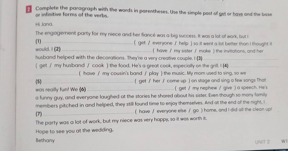 Complete the paragraph with the words in parentheses. Use the simple past of get or have and the base 
or infinitive forms of the verbs. 
Hi Jana. 
The engagement party for my niece and her fiancé was a big success. It was a lot of work, but I 
(1)_ ( get / everyone / help ) so it went a lot better than I thought it 
would. I (2)_ ( have / my sister / make ) the invitations, and her 
husband helped with the decorations. They're a very creative couple. I (3)_ 
( get / my husband / cook ) the food. He's a great cook, especially on the grill. I (4)_ 
_( have / my cousin's band / play ) the music. My mom used to sing, so we 
(5)_ ( get / her / come up ) on stage and sing a few songs That 
was really fun! We (6)_ ( get / my nephew / give ) a speech. He's 
a funny guy, and everyone laughed at the stories he shared about his sister. Even though so many family 
members pitched in and helped, they still found time to enjoy themselves. And at the end of the night, I 
(7)_ ( have / everyone else / go ) home, and I did all the clean up! 
The party was a lot of work, but my niece was very happy, so it was worth it. 
Hope to see you at the wedding, 
Bethany UNIT 2 W 1