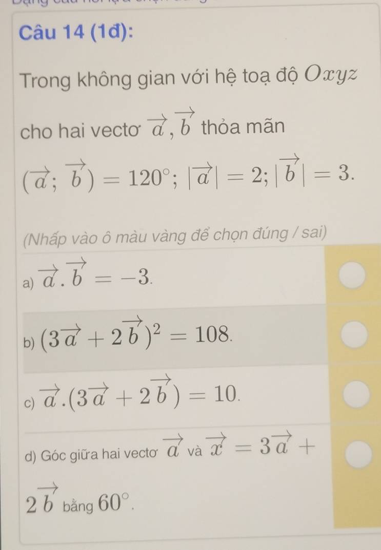 (1đ):
Trong không gian với hệ toạ độ Οxγz
cho hai vecto vector a, vector b thỏa mãn
(vector a;vector b)=120°; |vector a|=2; |vector b|=3. 
(Nhấp vào ô màu vàng để chọn đúng / sai)
a) vector a.vector b=-3.
b) (3vector a+2vector b)^2=108.
c) vector a.(3vector a+2vector b)=10.
d) Góc giữa hai vecto vector a và vector x=3vector a+
2vector b bằng 60°.